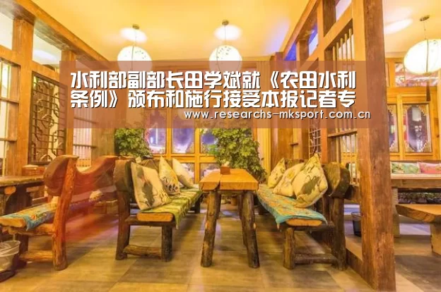 水利部副部长田学斌就《农田水利条例》颁布和施行接受本报记者专访| MK体育(图1) MK体育